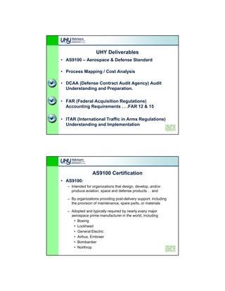 UHY Deliverables
• AS9100 – Aerospace & Defense Standard

• Process Mapping / Cost Analysis

• DCAA (Defense Contract Audit Agency) Audit
  Understanding and Preparation.

• FAR (Federal Acquisition Regulations)
  Accounting Requirements . . .FAR 12 & 15

• ITAR (International Traffic in Arms Regulations)
  Understanding and Implementation




                  AS9100 Certification
• AS9100:
   – Intended for organizations that design, develop, and/or
     produce aviation, space and defense products . . and

   – By organizations providing post-delivery support, including
     the provision of maintenance, spare parts, or materials

   – Adopted and typically required by nearly every major
     aerospace prime manufacturer in the world, including
      • Boeing
             g
      • Lockheed
      • General Electric
      • Airbus, Embraer
      • Bombardier
      • Northrop
 