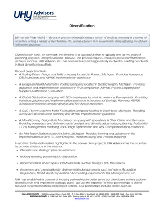 Diversification


[di-vur-suh-fi-key-shuh ] – “the act or practice of manufacturing a variety of products, investing in a variety of
securities, selling a variety of merchandise, etc., so that a failure in or an economic slump affecting one of them
will not be disastrous”.


Diversification is not an easy task; the timeline to a successful effort is typically one to two years of
planning, research, and preparation. Likewise, the process requires resources and a commitment to
achieve success. UHY Advisors, Inc. has been actively and aggressively involved in assisting our clients
in their diversification efforts.

Recent projects include:
• A Tooling/Fixture Design and Build company located in Romeo, Michigan. Provided Aerospace
  OEM standards and AS9100 implementation assistance.

• A Design and Build Automotive Tooling Company located in Sterling Heights, Michigan. Provided
  guidance and implementation assistance in ITAR compliance, AS9100, Process Mapping and
  Supplier Qualification / Evaluation.

• A Global Distribution company with 500+ employees located in Lawrence, Pennsylvania. Providing
  transition guidance and implementation assistance in the areas of Strategic Planning, AS9100,
  Aerospace/Defense contract analysis and First Article Inspection.

• A CNC / Screw Machine Metal Fabrication company located in South Lyon, Michigan. Providing
  aerospace diversification planning and AS9100 implementation guidance.

• A Metal Forming Design/Build Machinery company with operations in Ohio, China and Germany.
  Providing aerospace and defense market analysis and diversification strategy planning, Profitability
  / Cost Management modeling, Tool Design Optimization and AS9100 implementation assistance.

• An FAA Repair Station located in Saline, Michigan. Provided training and guidance in the
  implementation of AS9110, Lean Enterprise, Problem Solving and Process Mapping.

In addition to the deliverables highlighted in the above client projects, UHY Advisors has the expertise
to provide assistance in the areas of:
 • Diversification strategic plan development

 • Industry teaming partnerships/collaboration

 • Implementation of aerospace OEM standards, such as Boeing’s DPD Procedures

 • Awareness and preparation for defense-related requirements such as Federal Acquisition
   Regulations, DCAA Audit Preparation / Accounting requirements, Risk Management, etc.

UHY has established a core set of industry partnerships to better serve our client base as they explore
diversification and implement strategic plans. We use the expertise in these partnerships to deliver
focused recommendations and project actions. Our partnerships include entities such as:

     OAKLAND COUNTY 26200 American Drive Suite 500 P.O. Box 5004 Southfield, MI 48086-5004 (248) 355-1040 Fax (248) 355-1084
            MACOMB COUNTY 12900 Hall Rd., Suite 500 Sterling Heights, MI 48313-1153 (586) 254-1040 Fax (586) 254-1805
                                                      www.uhy-us.com
 