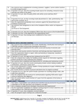 16.      Has a process been established for screening customers, suppliers, carriers and/or countries
         to verify Foreign Persons?
16a.     If question 16 is yes, does the screening include sources for consulting, removal of scrap
         materials and visitors in the plant?
16b.     If question 16 is yes, does the policy define who will be screen and how often?
         Frequency:

16c.     If question 16 is yes, are the screening results documented (i.e. date, performed by, lists
         and records screened, etc.)?
17.      Does the organization periodically screen customers against the Denied Parties and
         Prohibited Countries list?
18.      Has someone been designated as roles as the Compliance Officer and/or an Empowered
         Official?
         List Person & Title Designated:

18a.     If question 18 is yes, does the Compliance Officer have direct access to the President/CEO?
18b.     If question 18 is yes, is this depicted on the organizational chart?
18c.     If question 18 is yes, have backups been established for these roles?
         List Backups:



TECHNICAL DATA & RECORD CONTROL                                                                                         YES      NO   NA
19.  Has a process been established for the receipt, identification, classification and tracking of
     ITAR/EAR controlled technical data (hardcopy & electronic)?
20.  Has a process been established for the control, access and security of electronic and
     hardcopy data?
21.  Have access and security controls of electronic and hardcopy data been implemented?
22.  Does the organization import or export, either permanently or temporarily, classified or
     unclassified technical data?
22a. If question 22 is yes, has approval been obtained from the DDTC?
23.  Does the company have a policy for handling outside requests for information regarding                                            
     products produced or data retained by the company?
24.  Has a process been established and implemented for controlling and maintaining records?                                           
24a. If question 24 is yes, does the records control policy include records relating to political                                      
     contributions, commissions and/or fees?
25.  Are records maintained in a manner capable of being reproduced on paper exhibiting a high                                         
     degree of legibility and readability?
26.  Are records stored in a manner to prevent alterations from its original recording?                                                
26a. If question 26 is no, does the system include a provision for recording changes made, who                                         
     made them and when?
27.  Does the company keep all records of its communications regarding ITAR and/or export                                              
     control to help prove due diligence?
28.  Does the system define record retention of 5 years from the expiration of the license or                                          
     other approval?
COMPLIANCE / TRAINING                                                                                                   YES      NO   NA
29.  Have duties, responsibilities and authority been identified and documented for key personnel
     responsible for the daily operations and compliance oversight?
30.  Has a compliance program been developed, documented and implemented?
31.  Has the organization established an employee training program to ensure awareness and
     understanding of the ITAR/EAR regulations and laws?
31a. If question 31 is yes, have employees received training?
32.  Does the program require training to be conducted annually?
 
                                                                           
                                                             Page 2 
 
                                                                           
       OAKLAND COUNTY 26200 American Drive Suite 500 P.O. Box 5004 Southfield, MI 48086-5004 (248) 355-1040 Fax (248) 355-1084
              MACOMB COUNTY 12900 Hall Rd., Suite 500 Sterling Heights, MI 48313-1153 (586) 254-1040 Fax (586) 254-1805
                                                        www.uhy-us.com  
 