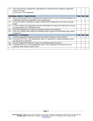 33.     Has someone been assigned the responsibility for maintaining the compliance registration
        and/or licensing?
        List Person & Title Designated:

INTERNAL AUDITS / MONITORING                                                                                           YES      NO   NA
34.  Has an audit program been established and implemented to ensure continued compliance to
     ITAR/EAR requirements applicable to the organization?
35.  Is the information resulting from audits reviewed with management on at least an annual
     basis?
36.  Is there evidence the organization uses the information to measure the effectiveness of day-
     to-day operations for ITAR/EAR control?
37.  Does the company have a policy for reporting incidents and violations?
38.  Does the company have a policy for handling outside requests for information about export
     compliance?
APPROVALS / LICENSING                                                                                                  YES      NO   NA
39.  Has the organization registered with the Directorate of Defense Trade Controls?
39a. If question 39 is yes, is the organization aware re-registration is required annually at least
     30 days prior to expiration?
40.  Has the organization obtained a license for exporting products/services?
40a. If question 40 is yes, is the organization aware of the expiration of the license (e.g. by
     quantity, dollar amount and/or term)?


 
 




 
                                                                          
                                                            Page 3 
 
                                                                          
      OAKLAND COUNTY 26200 American Drive Suite 500 P.O. Box 5004 Southfield, MI 48086-5004 (248) 355-1040 Fax (248) 355-1084
             MACOMB COUNTY 12900 Hall Rd., Suite 500 Sterling Heights, MI 48313-1153 (586) 254-1040 Fax (586) 254-1805
                                                       www.uhy-us.com  
 