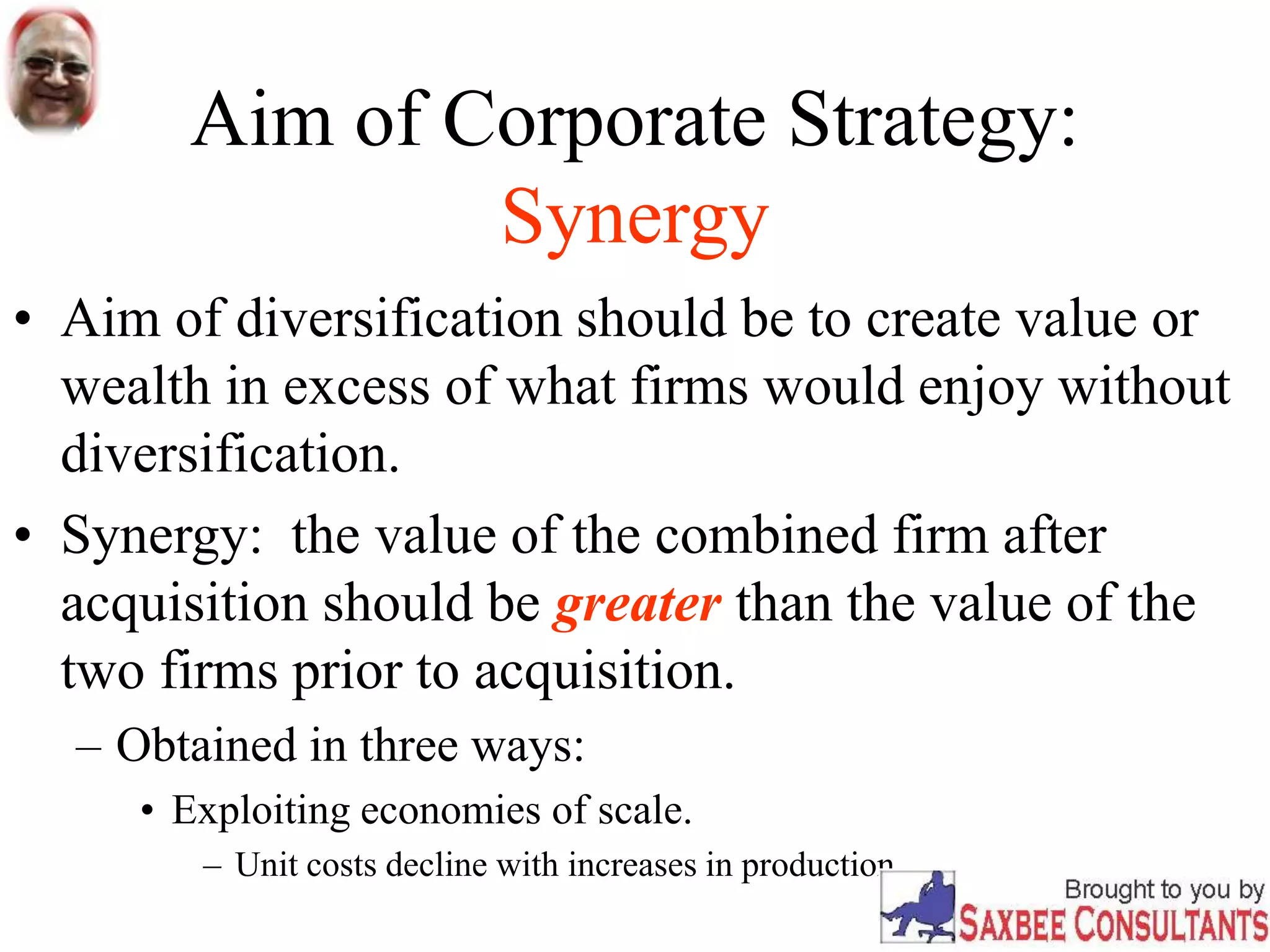 Aim of Corporate Strategy:
Synergy
• Aim of diversification should be to create value or
wealth in excess of what firms would enjoy without
diversification.
• Synergy: the value of the combined firm after
acquisition should be greater than the value of the
two firms prior to acquisition.
– Obtained in three ways:
• Exploiting economies of scale.
– Unit costs decline with increases in production.
 
