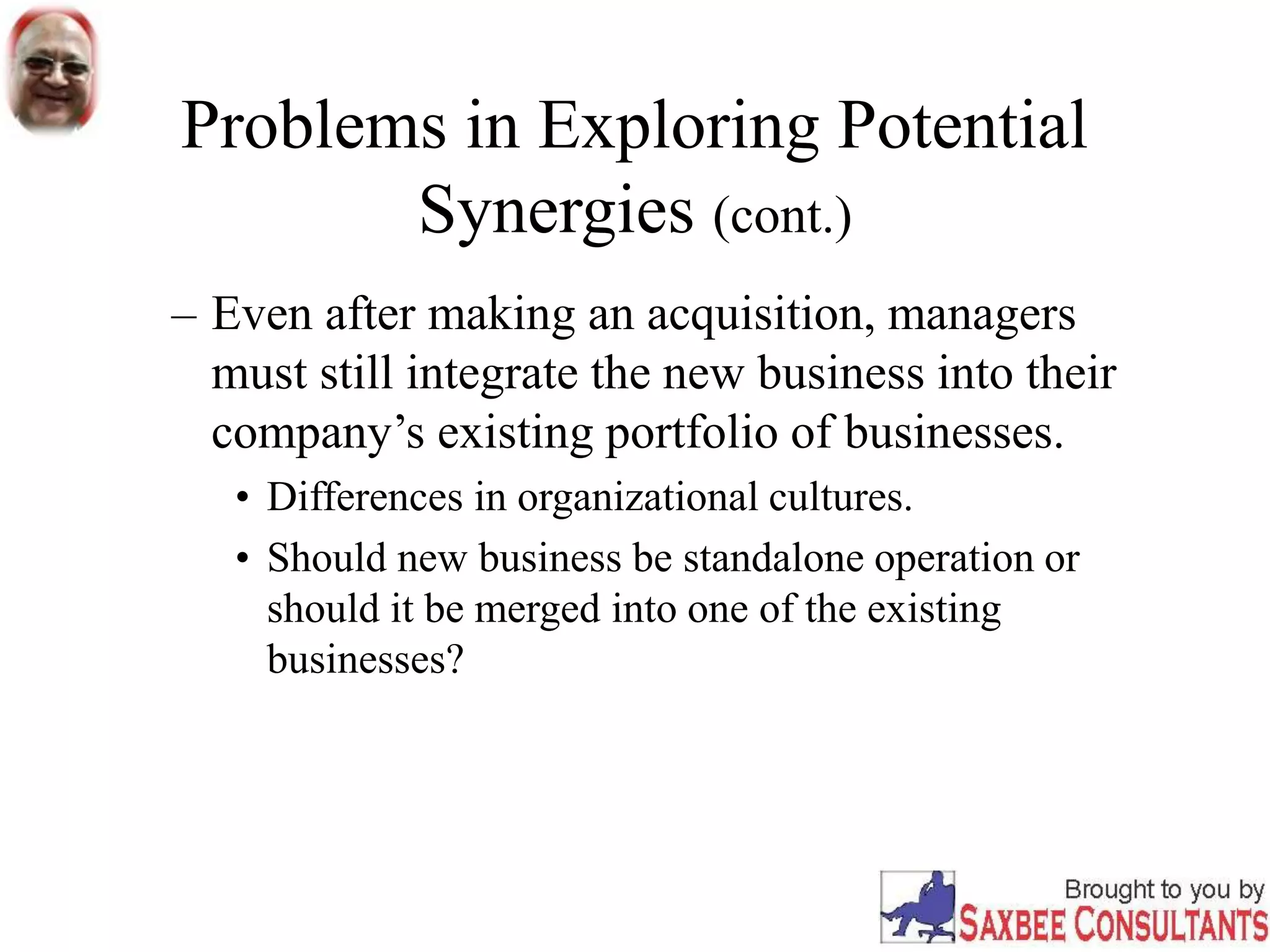 Problems in Exploring Potential
Synergies (cont.)
– Even after making an acquisition, managers
must still integrate the new business into their
company’s existing portfolio of businesses.
• Differences in organizational cultures.
• Should new business be standalone operation or
should it be merged into one of the existing
businesses?
 