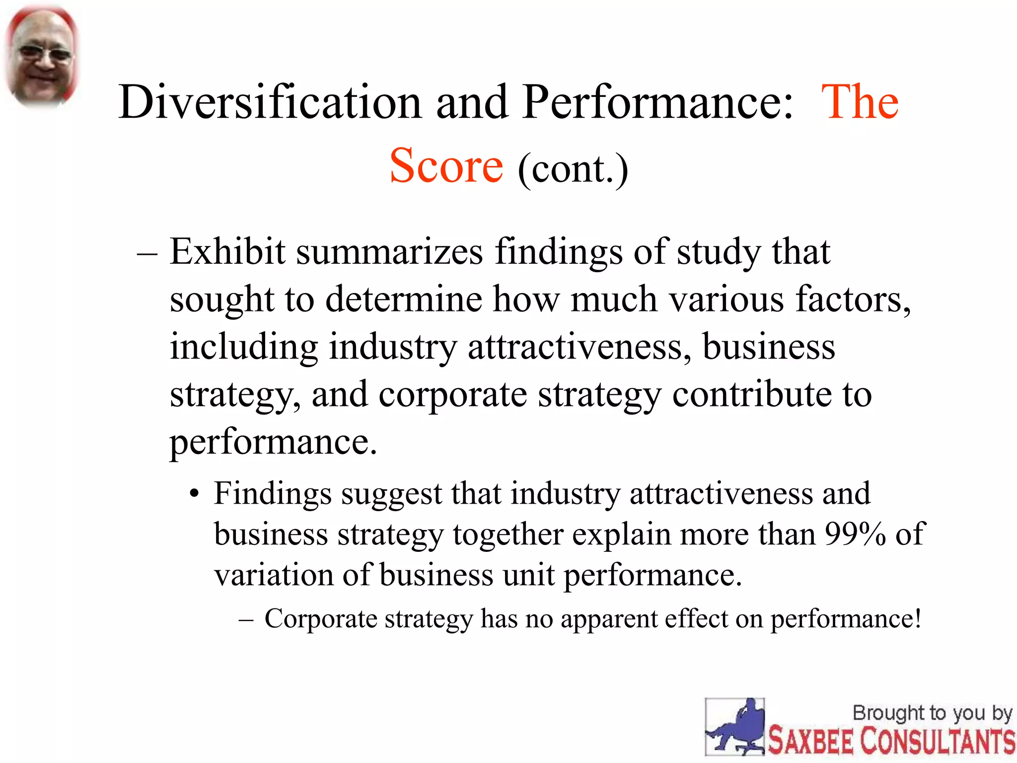 Diversification and Performance: The
Score (cont.)
– Exhibit summarizes findings of study that
sought to determine how much various factors,
including industry attractiveness, business
strategy, and corporate strategy contribute to
performance.
• Findings suggest that industry attractiveness and
business strategy together explain more than 99% of
variation of business unit performance.
– Corporate strategy has no apparent effect on performance!
 