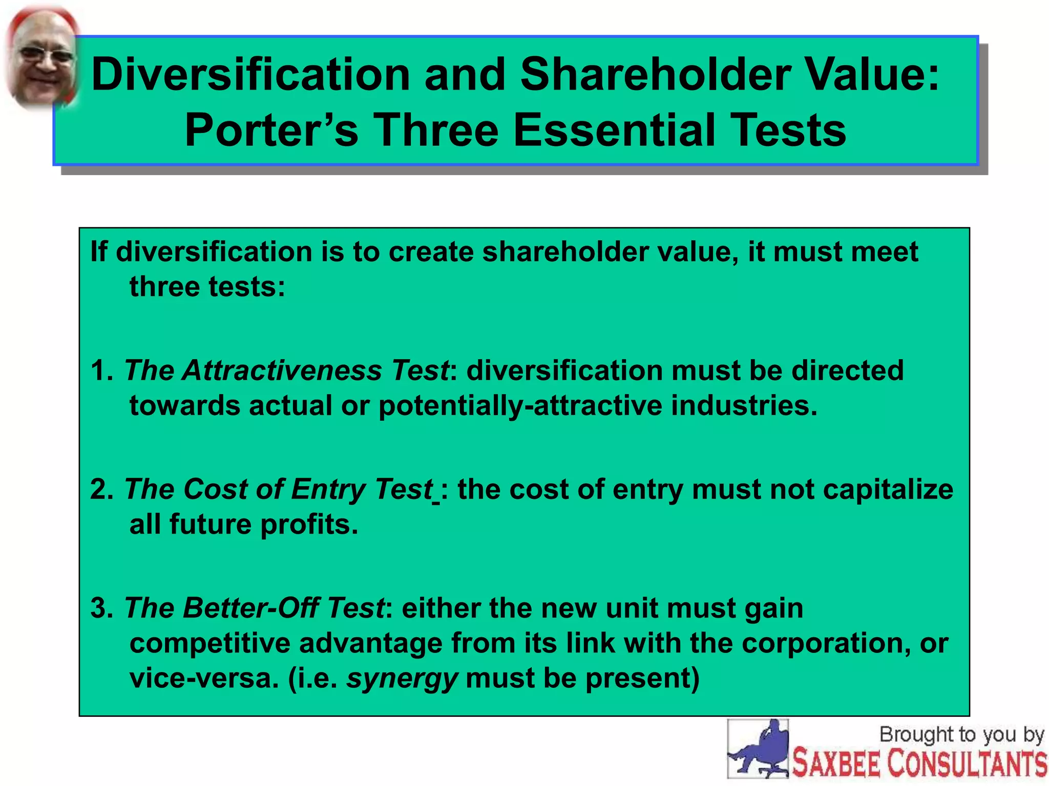 Diversification and Shareholder Value:
Porter’s Three Essential Tests
If diversification is to create shareholder value, it must meet
three tests:
1. The Attractiveness Test: diversification must be directed
towards actual or potentially-attractive industries.
2. The Cost of Entry Test : the cost of entry must not capitalize
all future profits.
3. The Better-Off Test: either the new unit must gain
competitive advantage from its link with the corporation, or
vice-versa. (i.e. synergy must be present)
 
