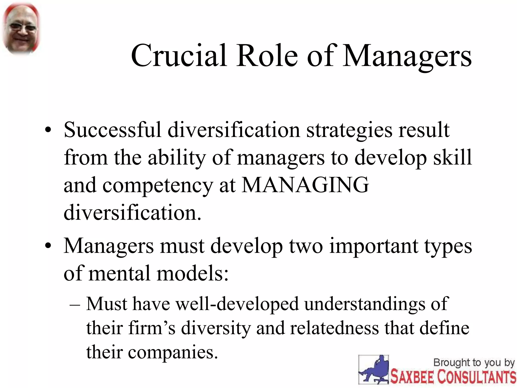 Crucial Role of Managers
• Successful diversification strategies result
from the ability of managers to develop skill
and competency at MANAGING
diversification.
• Managers must develop two important types
of mental models:
– Must have well-developed understandings of
their firm’s diversity and relatedness that define
their companies.
 