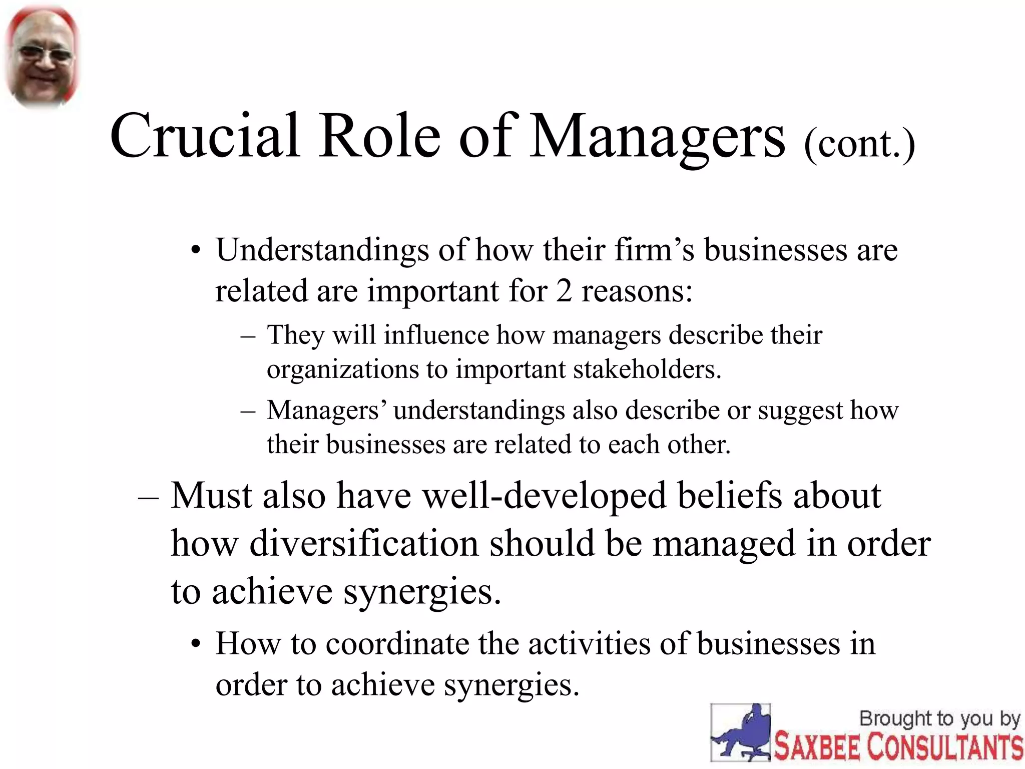 Crucial Role of Managers (cont.)
• Understandings of how their firm’s businesses are
related are important for 2 reasons:
– They will influence how managers describe their
organizations to important stakeholders.
– Managers’ understandings also describe or suggest how
their businesses are related to each other.
– Must also have well-developed beliefs about
how diversification should be managed in order
to achieve synergies.
• How to coordinate the activities of businesses in
order to achieve synergies.
 
