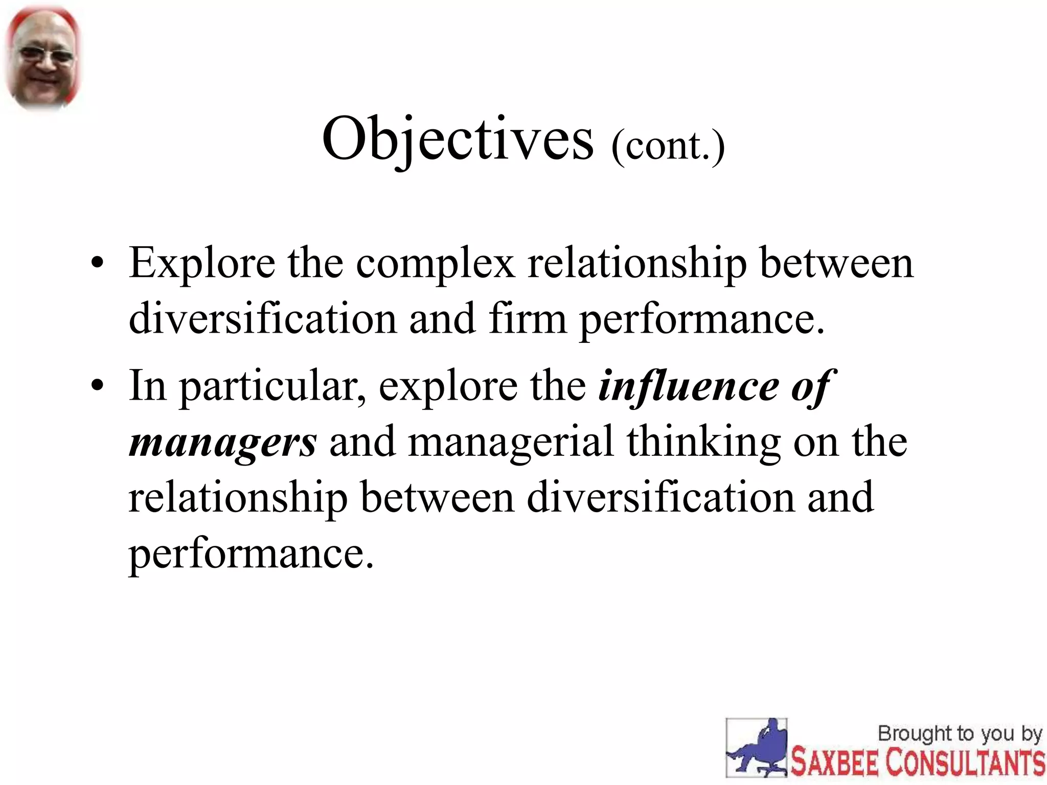 Objectives (cont.)
• Explore the complex relationship between
diversification and firm performance.
• In particular, explore the influence of
managers and managerial thinking on the
relationship between diversification and
performance.
 