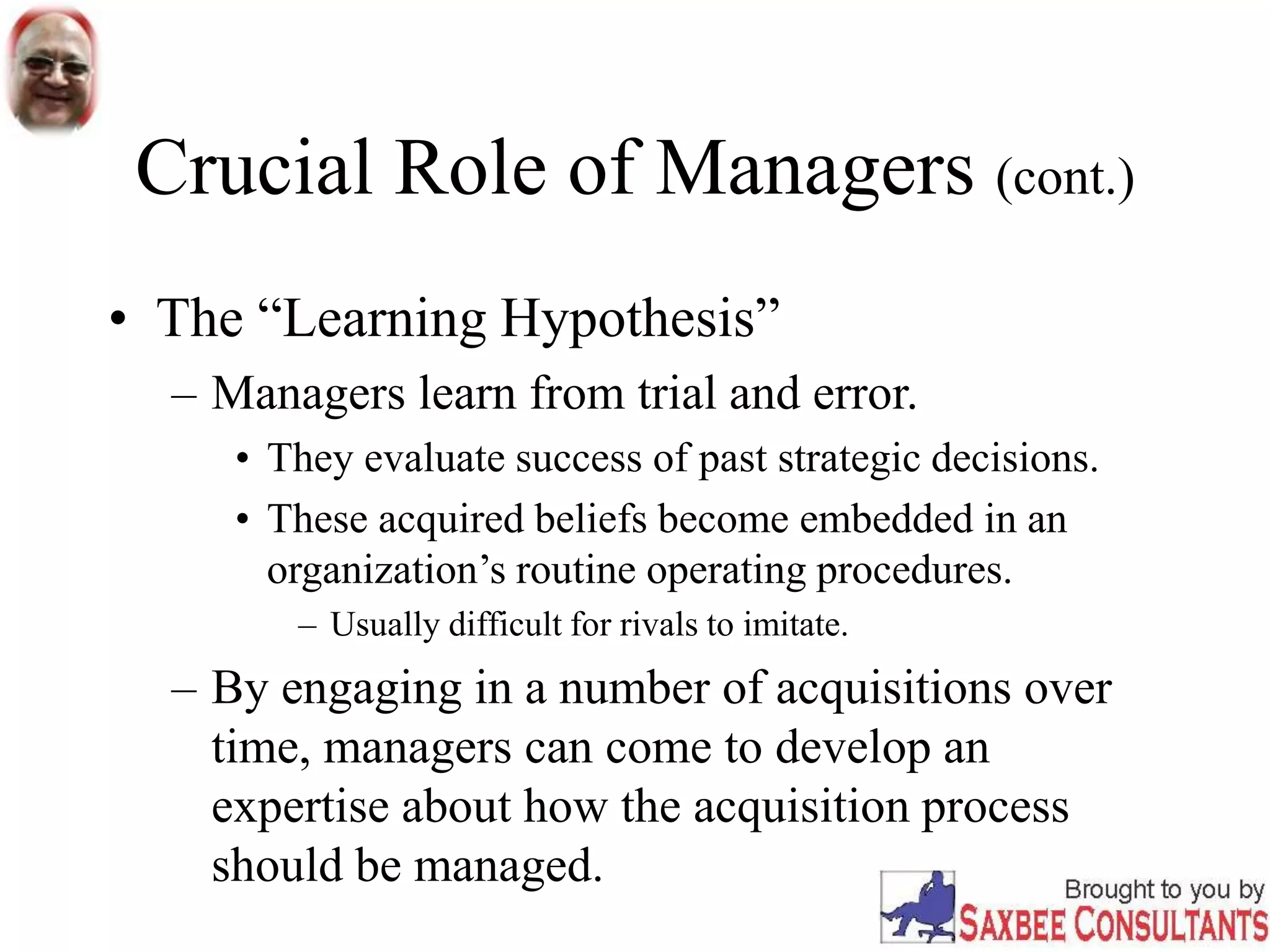 Crucial Role of Managers (cont.)
• The “Learning Hypothesis”
– Managers learn from trial and error.
• They evaluate success of past strategic decisions.
• These acquired beliefs become embedded in an
organization’s routine operating procedures.
– Usually difficult for rivals to imitate.
– By engaging in a number of acquisitions over
time, managers can come to develop an
expertise about how the acquisition process
should be managed.
 