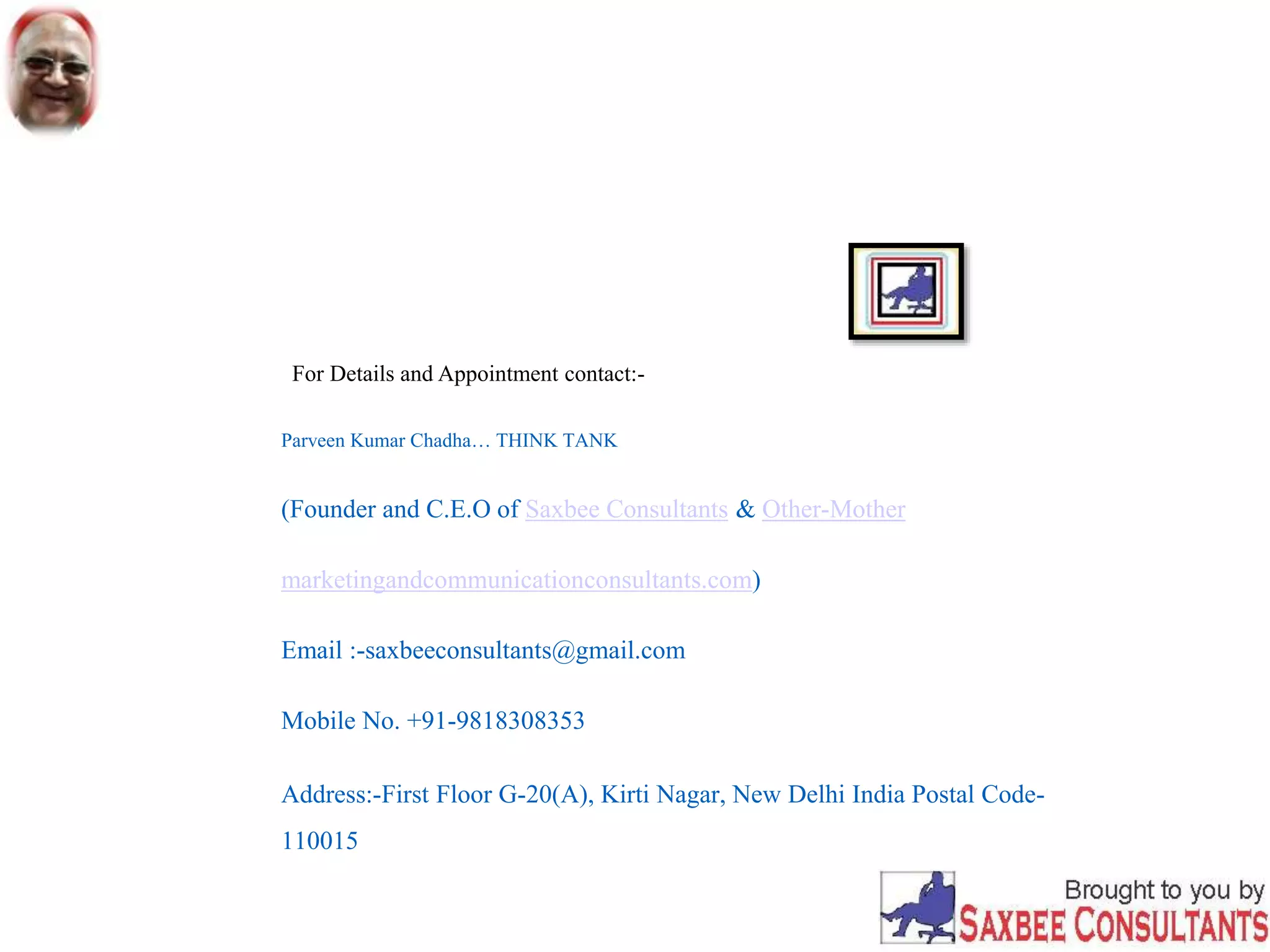 For Details and Appointment contact:-
Parveen Kumar Chadha… THINK TANK
(Founder and C.E.O of Saxbee Consultants & Other-Mother
marketingandcommunicationconsultants.com)
Email :-saxbeeconsultants@gmail.com
Mobile No. +91-9818308353
Address:-First Floor G-20(A), Kirti Nagar, New Delhi India Postal Code-
110015
 