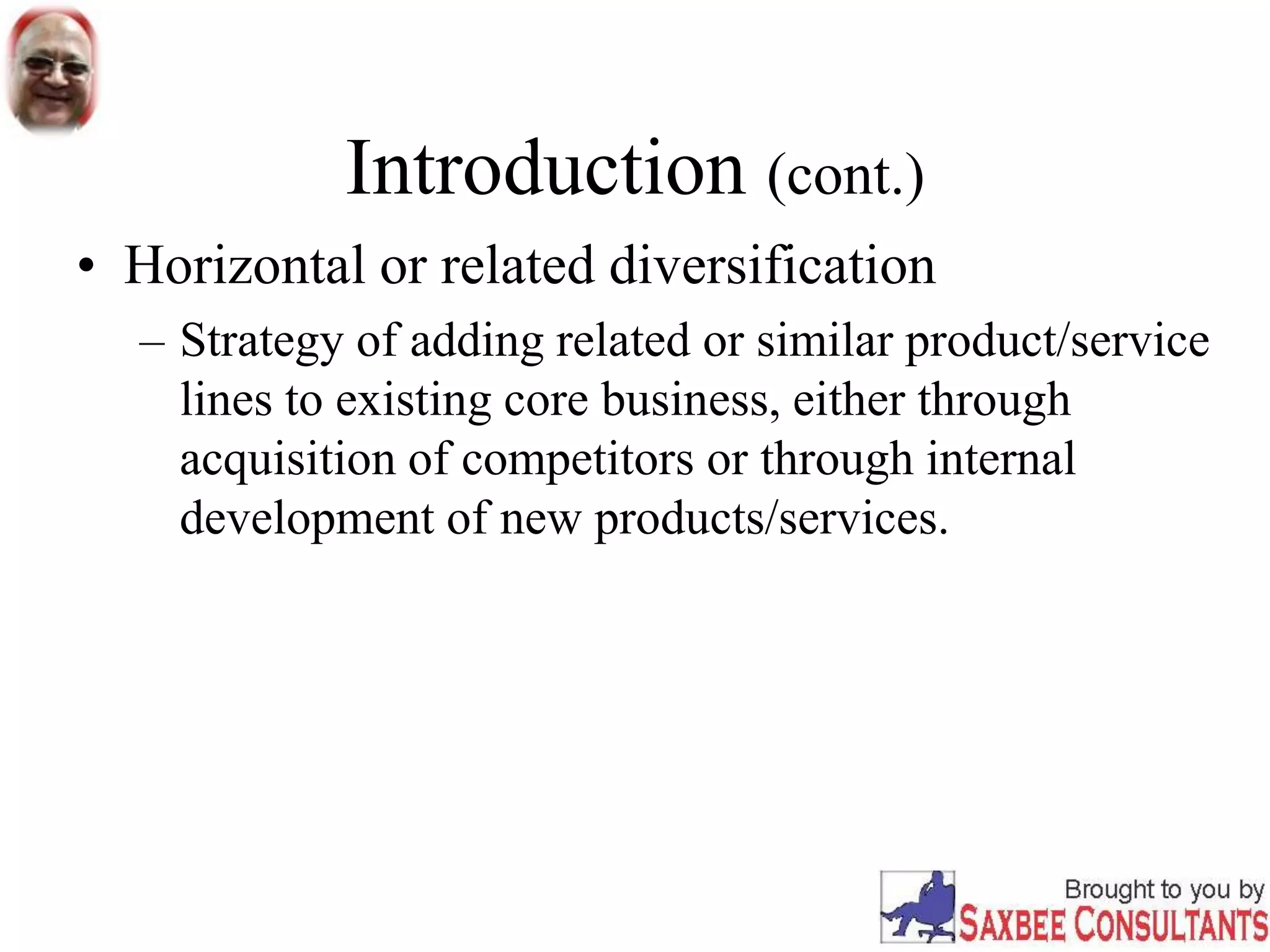 Introduction (cont.)
• Horizontal or related diversification
– Strategy of adding related or similar product/service
lines to existing core business, either through
acquisition of competitors or through internal
development of new products/services.
 