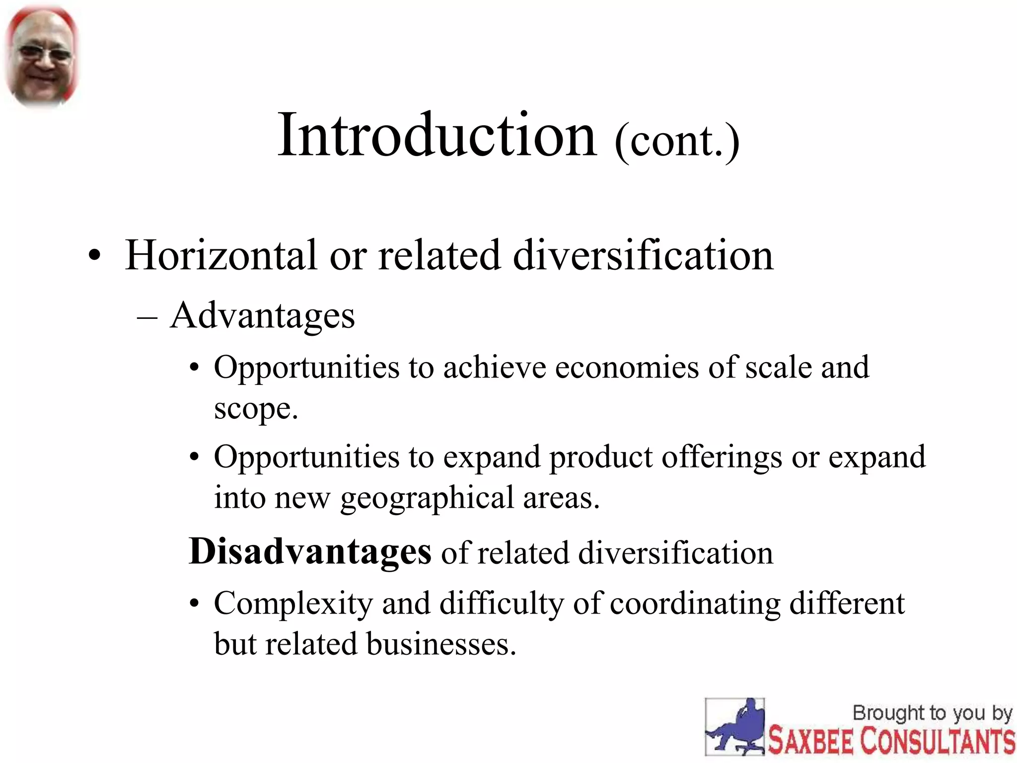 Introduction (cont.)
• Horizontal or related diversification
– Advantages
• Opportunities to achieve economies of scale and
scope.
• Opportunities to expand product offerings or expand
into new geographical areas.
Disadvantages of related diversification
• Complexity and difficulty of coordinating different
but related businesses.
 