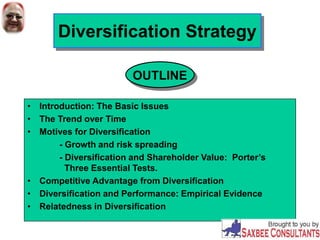 Diversification Strategy
• Introduction: The Basic Issues
• The Trend over Time
• Motives for Diversification
- Growth and risk spreading
- Diversification and Shareholder Value: Porter’s
Three Essential Tests.
• Competitive Advantage from Diversification
• Diversification and Performance: Empirical Evidence
• Relatedness in Diversification
OUTLINE
 