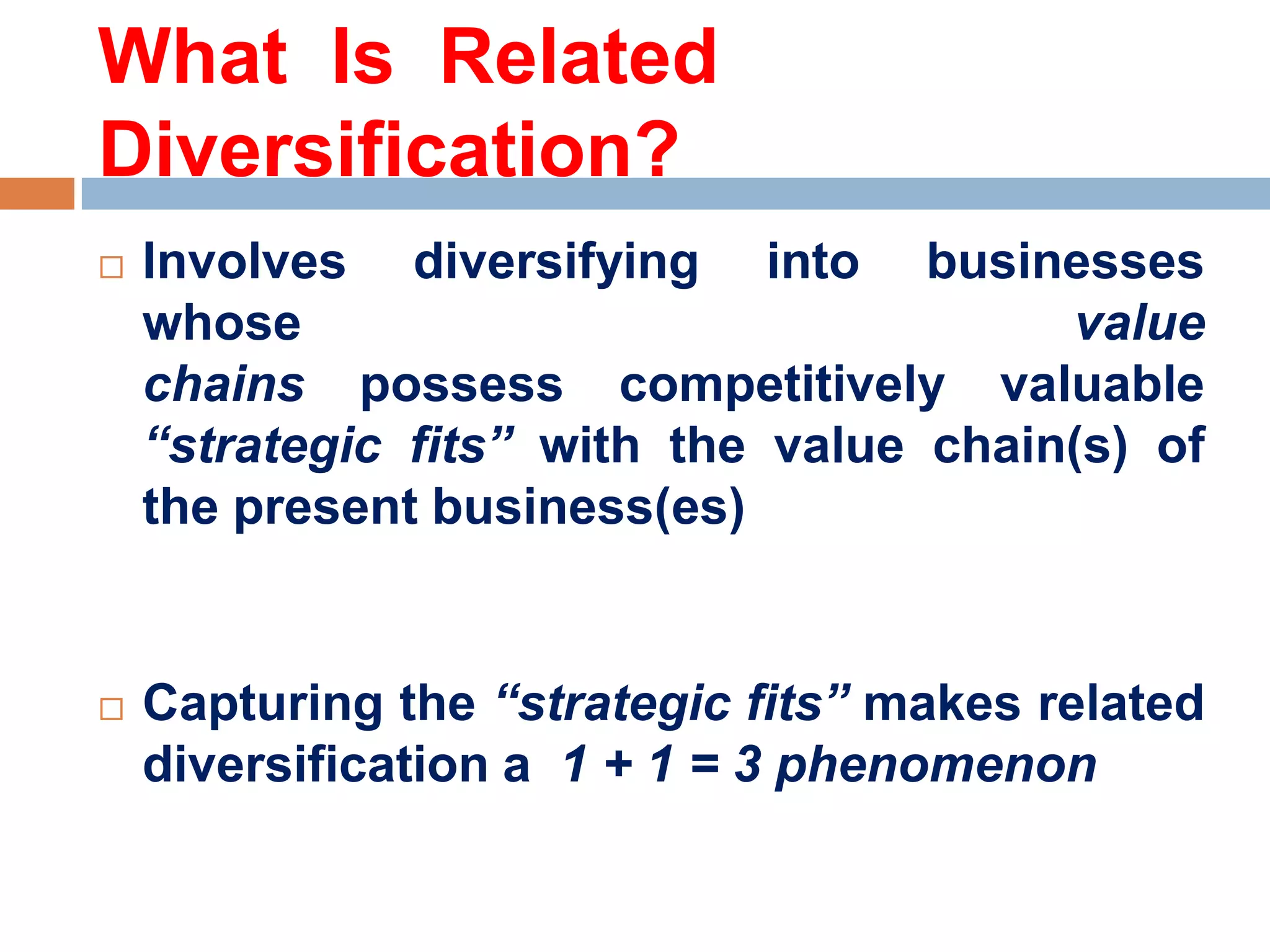 What Is Related
Diversification?




Involves diversifying into businesses
whose
value
chains possess competitively valuable
“strategic fits” with the value chain(s) of
the present business(es)

Capturing the “strategic fits” makes related
diversification a 1 + 1 = 3 phenomenon

 