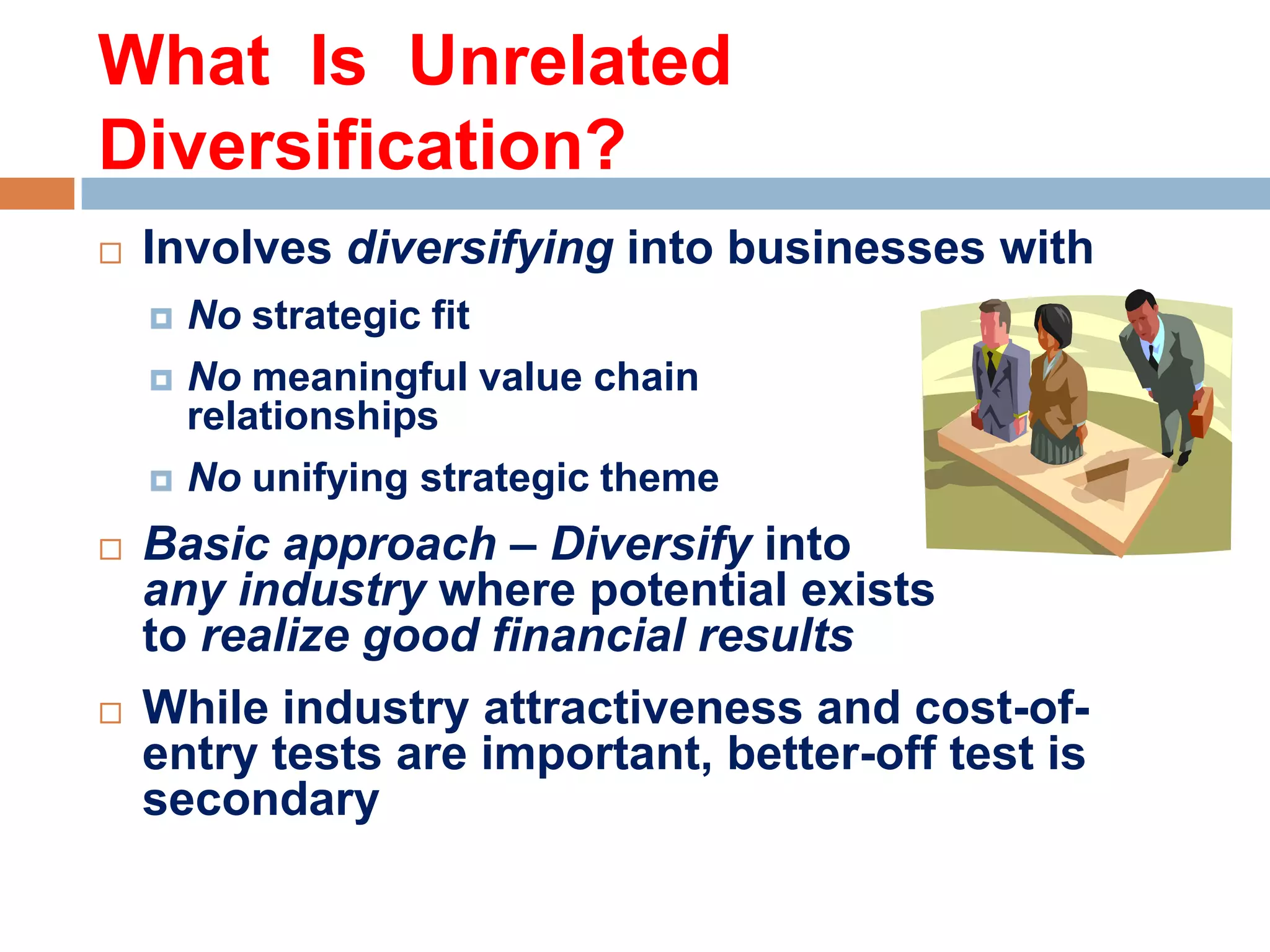 What Is Unrelated
Diversification?


Involves diversifying into businesses with





No meaningful value chain
relationships





No strategic fit

No unifying strategic theme

Basic approach – Diversify into
any industry where potential exists
to realize good financial results
While industry attractiveness and cost-ofentry tests are important, better-off test is
secondary

 