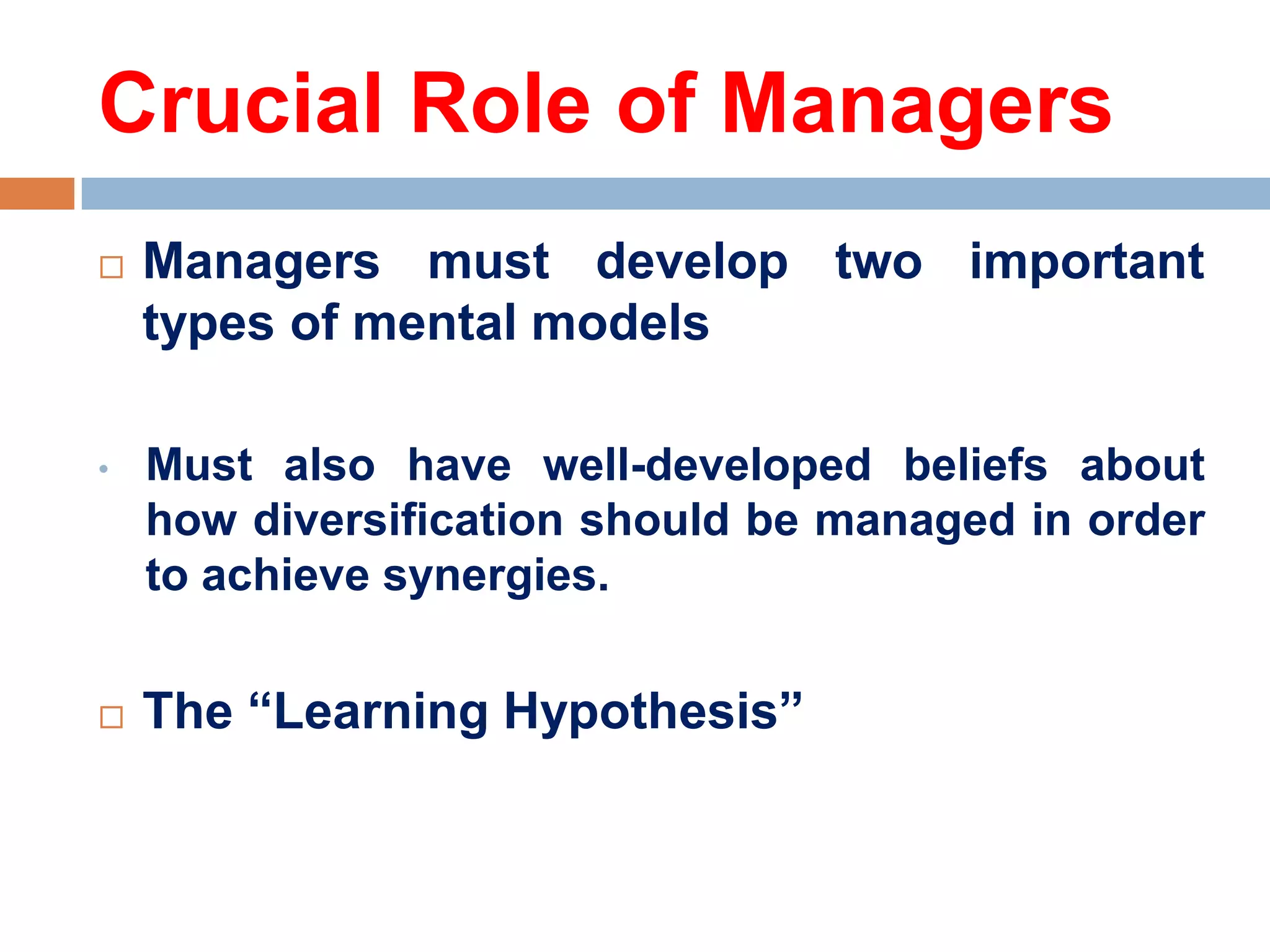 Crucial Role of Managers


Managers must develop two important
types of mental models

•

Must also have well-developed beliefs about
how diversification should be managed in order
to achieve synergies.



The ―Learning Hypothesis‖

 