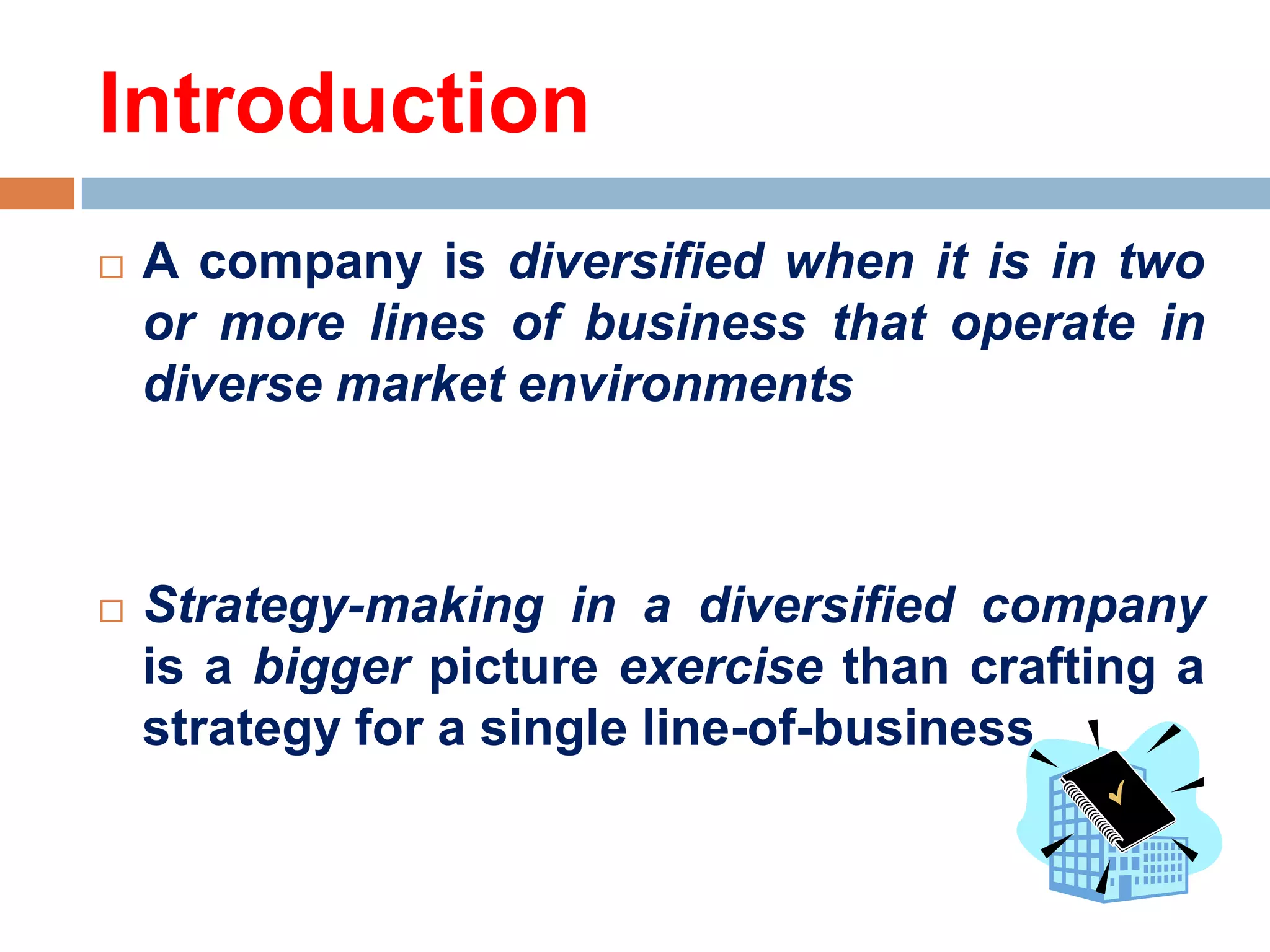 Introduction


A company is diversified when it is in two
or more lines of business that operate in
diverse market environments



Strategy-making in a diversified company
is a bigger picture exercise than crafting a
strategy for a single line-of-business

 