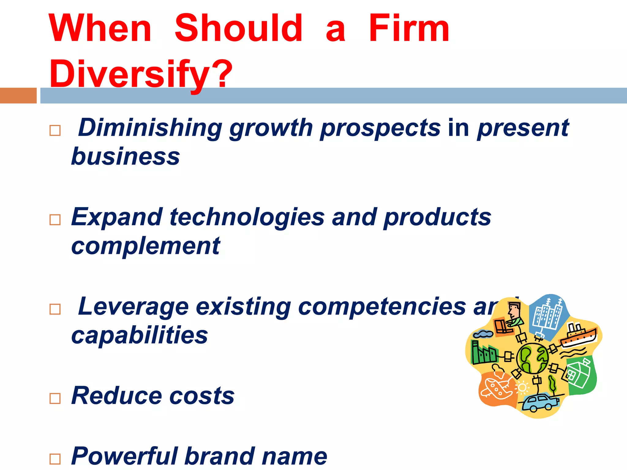 When Should a Firm
Diversify?


Diminishing growth prospects in present
business



Expand technologies and products
complement



Leverage existing competencies and
capabilities



Reduce costs



Powerful brand name

 