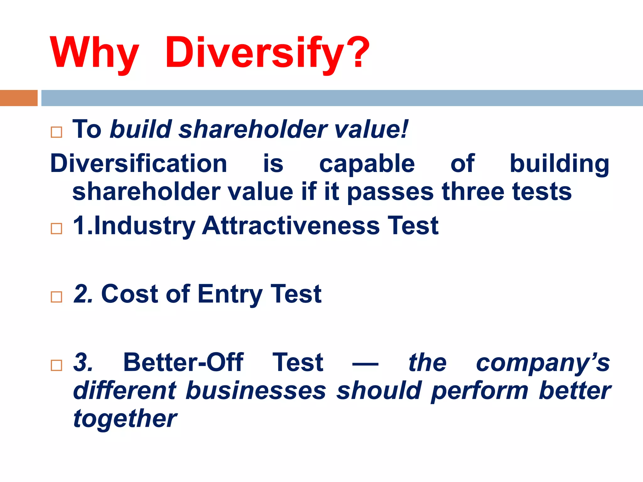 Why Diversify?
To build shareholder value!
Diversification is capable of building
shareholder value if it passes three tests
 1.Industry Attractiveness Test






2. Cost of Entry Test
3. Better-Off Test — the company’s
different businesses should perform better
together

 
