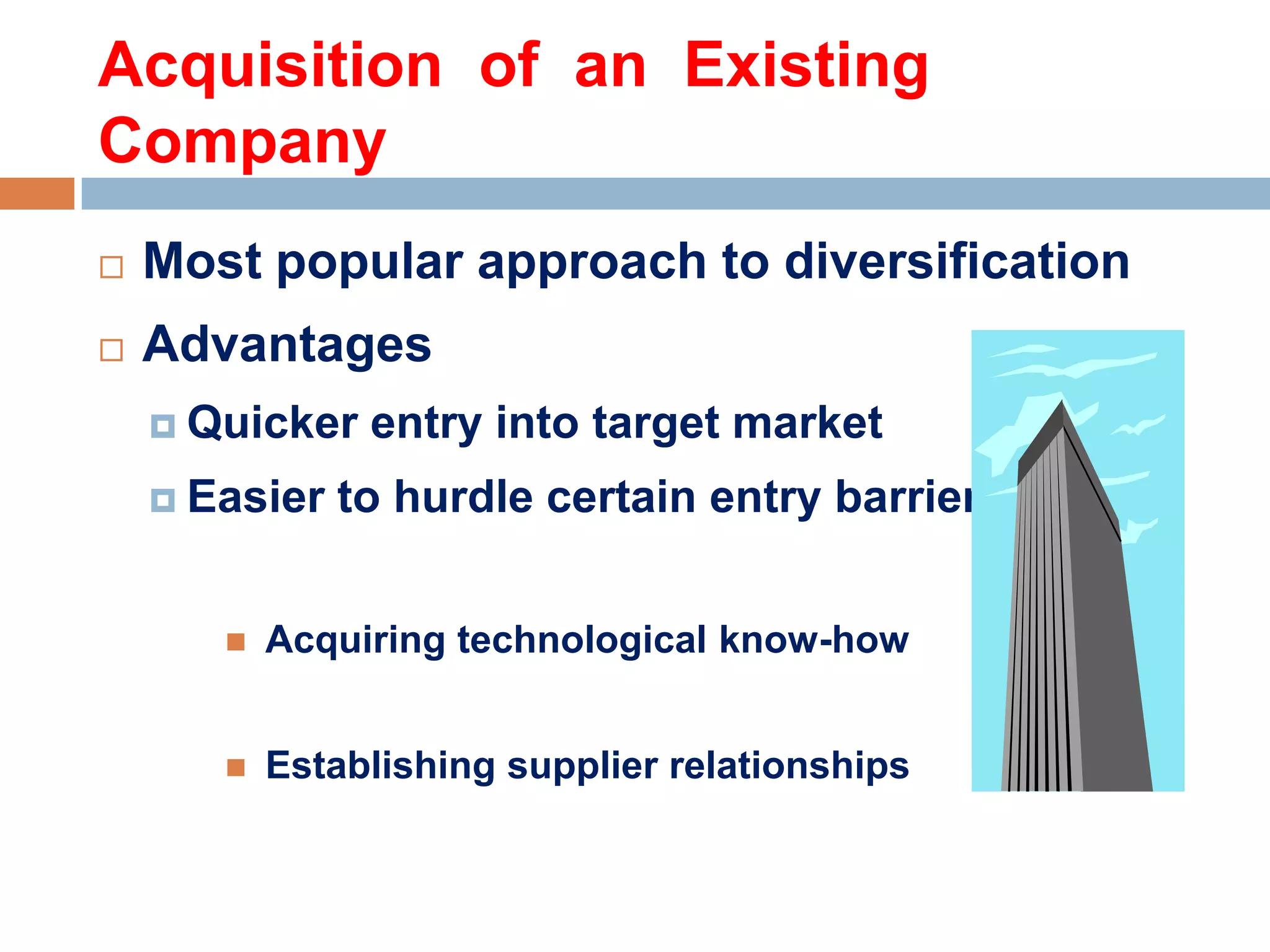 Acquisition of an Existing
Company


Most popular approach to diversification



Advantages
 Quicker
 Easier

entry into target market

to hurdle certain entry barriers



Acquiring technological know-how



Establishing supplier relationships

 