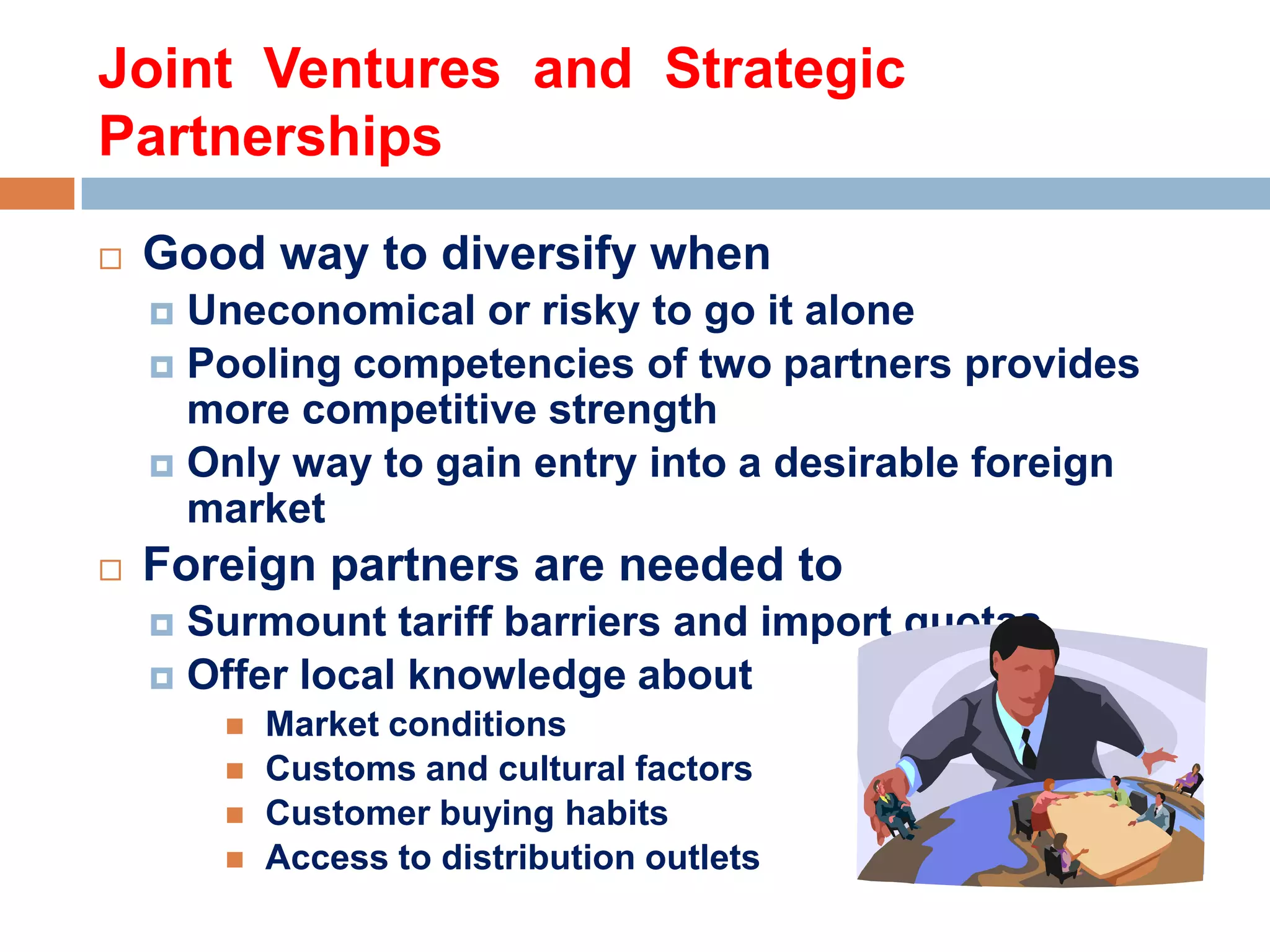 Joint Ventures and Strategic
Partnerships


Good way to diversify when
Uneconomical or risky to go it alone
 Pooling competencies of two partners provides
more competitive strength
 Only way to gain entry into a desirable foreign
market




Foreign partners are needed to
Surmount tariff barriers and import quotas
 Offer local knowledge about








Market conditions
Customs and cultural factors
Customer buying habits
Access to distribution outlets

 