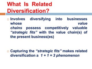 What Is Related
Diversification?




Involves diversifying into businesses
whose
value
chains possess competitively valuable
“strategic fits” with the value chain(s) of
the present business(es)

Capturing the “strategic fits” makes related
diversification a 1 + 1 = 3 phenomenon

 