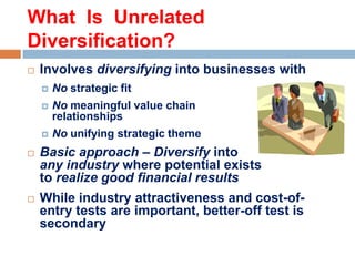 What Is Unrelated
Diversification?


Involves diversifying into businesses with





No meaningful value chain
relationships





No strategic fit

No unifying strategic theme

Basic approach – Diversify into
any industry where potential exists
to realize good financial results
While industry attractiveness and cost-ofentry tests are important, better-off test is
secondary

 