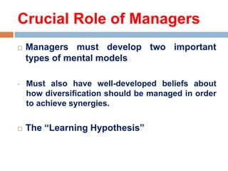 Crucial Role of Managers


Managers must develop two important
types of mental models

•

Must also have well-developed beliefs about
how diversification should be managed in order
to achieve synergies.



The ―Learning Hypothesis‖

 
