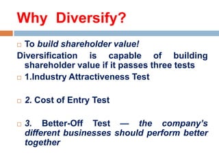 Why Diversify?
To build shareholder value!
Diversification is capable of building
shareholder value if it passes three tests
 1.Industry Attractiveness Test






2. Cost of Entry Test
3. Better-Off Test — the company’s
different businesses should perform better
together

 