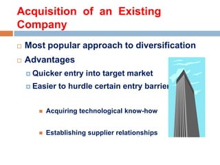 Acquisition of an Existing
Company


Most popular approach to diversification



Advantages
 Quicker
 Easier

entry into target market

to hurdle certain entry barriers



Acquiring technological know-how



Establishing supplier relationships

 