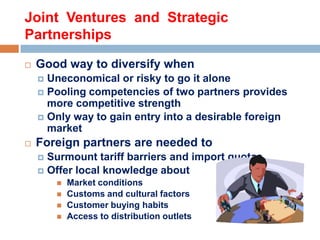 Joint Ventures and Strategic
Partnerships


Good way to diversify when
Uneconomical or risky to go it alone
 Pooling competencies of two partners provides
more competitive strength
 Only way to gain entry into a desirable foreign
market




Foreign partners are needed to
Surmount tariff barriers and import quotas
 Offer local knowledge about








Market conditions
Customs and cultural factors
Customer buying habits
Access to distribution outlets

 