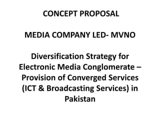 CONCEPT PROPOSAL
MEDIA COMPANY LED- MVNO
Diversification Strategy for
Electronic Media Conglomerate –
Provision of Converged Services
(ICT & Broadcasting Services) in
Pakistan
 