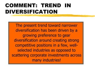 COMMENT: TREND IN
DIVERSIFICATION

   The present trend toward narrower
   diversification has been driven by a
       growing preference to gear
  diversification around creating strong
   competitive positions in a few, well-
    selected industries as opposed to
 scattering corporate investments across
              many industries!
 