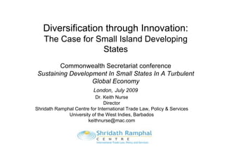 Diversification through Innovation:
   The Case for Small Island Developing
                 States
         Commonwealth Secretariat conference
 Sustaining Development In Small States In A Turbulent
                   Global Economy
                          London, July 2009
                           Dr. Keith Nurse
                               Director
Shridath Ramphal Centre for International Trade Law, Policy & Services
              University of the West Indies, Barbados
                       keithnurse@mac.com
 