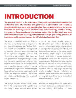 A ComTechAdvisory Whitepaper
INTRODUCTION
The energy transition is the move away from fossil fuels towards renewable and
sustainable forms of production and generation, in combination with increasing
decarbonization (net zero) and electrification. The motivations behind the energy
transition are primarily political, environmental, and increasingly, financial. Mostly,
it is driven by Governments and international bodies (like the EU, which also sees
renewables to increase its’ energy independence) through goal setting, provision of
incentives, and legislation such as the US’s Inflation Reduction Act.
Diversifying Into Renewable Energy: Challenges And Opportunities
The push for decarbonization and ESG is
also now being championed by large banks
and financial institutions like Barclays Bank,
who recently announced that it had tightened
its financing rules and abandoned financing
for oil exploration altogether. Over the last
12-months or so, geopolitics has played an
ever-greater role in shaping the energy industry
and the energy transition, as the fall-out from
the Russia-Ukraine war has interfered with the
energy transition agenda, resulting in soaring
power and natural gas prices. This has wrought
havoc with consumers and suppliers alike and
stalled, or temporarily reversed, certain net
zero initiatives, and encouraged the specter of
market intervention.
The energy transition impacts almost every
firm in the energy sector and beyond it in a
multiplicity of ways; many of whom require
additional and more detailed guidance
to adequately plan without disruption to
operations. In many instances, however, clarity
is lacking at the detailed requirement level, and
the operational realities of the energy supply
and demand dynamic require even greater
flexibility and agility to operate successfully.
Despite that, we do know that calculating and
reporting carbon footprints, and understanding
the carbon intensity of various commodities,
will become increasingly important, and impact
corporate value in many ways. Establishing
a value for carbon – its’ cost – will also be an
essential activity, and one that is not necessarily
an easy task given there isn’t a single global
reference market for carbon.
All-in-all, the energy transition poses many
significant challenges, as well as opportunities,
to the industry. Responding to these
 