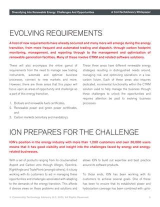 Diversifying Into Renewable Energy: Challenges And Opportunities A ComTechAdvisory Whitepaper
© Commodity Technology Advisory LLC, 2023, All Rights Reserved. 5
EVOLVING REQUIREMENTS
A host of new requirements have already occurred and many more will emerge during the energy
transition, from more frequent and automated trading and dispatch, through carbon footprint
monitoring, management, and reporting through to the management and optimization of
renewable generation facilities. Many of these involve CTRM and related software solutions.
These will also encompass the entire gamut of
requirements from the need to manage new trading
instruments, automate and optimize business
processes, connect to new markets and more.
However, there are three areas that this paper will
focus upon as areas of opportunity and challenge as
a part of this energy transition,
1. Biofuels and renewable fuels certificates,
2. Renewable power and green power certificates,
and
3. Carbon markets (voluntary and mandatory).
These three areas have different renewable energy
strategies resulting in distinguished needs around,
managing risk, and optimizing operations in a low-
carbon future. Each of these areas also requires
dedicated, incremental functionality within the CTRM
solution used to help manage the business through
these challenges to unlock the opportunities and
requires attention be paid to evolving business
processes.
ION PREPARES FOR THE CHALLENGE
ION’s position in the energy industry with more than 1,200 customers and over 30,000 users
means that it has good visibility and insight into the challenges faced by energy and energy-
related businesses.
With a set of products ranging from its cloud-enabled
Aspect and Carbon zero through Allegro, Openlink,
RightAngle and TriplePoint (amongst others), it is busy
working with its customers to aid in managing these
opportunities and challenges associated with adapting
to the demands of the energy transition. This affords
it diverse views on these problems and solutions and
allows ION to build out expertise and best practice
around its software products.
To those ends, ION has been working with its
customers to achieve several goals. One of these
has been to ensure that its established power and
hydrocarbon coverage has been combined with up-to-
 