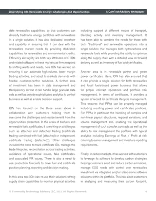 Diversifying Into Renewable Energy: Challenges And Opportunities A ComTechAdvisory Whitepaper
© Commodity Technology Advisory LLC, 2023, All Rights Reserved. 6
date renewables capabilities, so that customers can
diversify traditional energy portfolios with renewables
in a single solution. It has also dedicated knowhow
and capability in ensuring that it can deal with the
renewables market needs by providing dedicated
capabilities for renewables and environmental credits.
Efficiency and agility are both key attributes of CTRM
and related software in these markets as firms respond
to shifting wants and needs, here ION has worked on
ensuring it can automate high-volume, lower margin
trading activities, and adapt to markets demands with
flexible customer-centric solutions. A further area
of investment has been in data management and
transparency so that it can handle large granular data
sets as well as provide sophisticated analytics to control
business as well as enable decision support.
ION has focused on the three areas above in
collaboration with customers helping them to
overcome the challenges and realize benefit from the
opportunities presented. In the areas of biofuels and
renewable fuels certificates, it is working on challenges
such as attached and detached trading (certificate
trading combined with fuel (attached) or independent
certificate trading (detached)). Other challenges
included the need to track certificate IDs, manage the
trade lifecycles, reconciliation across trading activities,
avoidance of operational issues, fake certificates,
and associated PR issues. There is also a need to
use production forecasts to drive fuel and certificate
position planning, reporting and decision making.
In this area too, ION can re-use their solutions strong
supply chain capabilities to monitor physical activities
including support of different modes of transport,
blending activity and inventory management. It
has been able to combine the needs for those with
both “traditional” and renewable operations into a
single solution that manages both hydrocarbons and
renewable fuels while providing the ability to optimize
along the supply chain with a detailed view on forward
delivery as well as inventory of fuel and certificates.
Another area is in renewable power and green
power certificates. Here, ION has also ensured that
it can provide a single solution for both renewables
and fossil fuels-based power business that allows
for proper contract operations and portfolio risk
management. In terms of certificates, it provides a
system of record for certificate lifecycle management.
This ensures that PPAs can be properly managed
including resulting power and certificates positions.
For PPAs in particular, the handling of complex and
non-linear payout structures, regional variations, and
volume management and, enabling the operational
management of such complex contracts as well as the
ability to risk management the portfolio with typical
analytics including Earnings at Risk / Profit at risk
catering to senior management and investors reporting
requirements..
Finally, in carbon markets, it has worked with customers
to leverage its software to develop carbon strategies
helping customers avoid and reduce carbon emissions,
manage ESG needs with control over renewables
investment via integrated and/or stand-alone software
solutions within its portfolio. This has aided customers
in analyzing and measuring their carbon footprint,
 