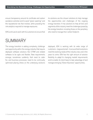 Diversifying Into Renewable Energy: Challenges And Opportunities A ComTechAdvisory Whitepaper
© Commodity Technology Advisory LLC, 2023, All Rights Reserved. 7
ensure transparency around its certificate and carbon
avoidance activities and to avoid “green washing” and
the reputational risk that involves, while providing the
risk analytics required to manage exposures.
ION continues to work with its customers to ensure that
its solutions are the chosen solutions to help manage
the opportunities and challenges of the ongoing
energy transition. It has solutions to help all tiers and
segments of the industry meet the challenges posed by
the energy transition including those on the periphery
who need to manage their carbon footprint.
SUMMARY
The energy transition is adding complexity, challenge
and opportunity within the energy industry that require
deployed software solutions like CTRM and related
software to be agile and flexible. New requirements
emerge, sometimes suddenly, that need to cater
for, and business processes need to be continually
optimized placing stress on the underlying solutions
deployed. ION is working with its wide range of
customers–largeandsmall–toensurethatitssolutions
meet the evolving needs of the industry now, and in the
years to come. ION has the right amount of solution
flexibility to adapt to changing market requirements
and to enable its client base to take advantage of and
manage emerging “Green Business” opportunities.
 