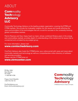 ABOUT
Commodity
Technology
Advisory
LLC
Commodity Technology Advisory is the leading analyst organization covering the ETRM and
CTRM markets. We provide the invaluable insights into the issues and trends affecting the
users and providers of the technologies that are crucial for success in the constantly evolving
global commodities markets.
Patrick Reames and Gary Vasey head our team, whose combined 60-plus years in the energy
and commodities markets, provides depth of understanding of the market and its issues that is
unmatched and unrivaled by any analyst group.
For more information, please visit:
www.comtechadvisory.com
ComTech Advisory also hosts the CTRMCenter, your online portal with news and views about
commodity markets and technology as well as a comprehensive online directory of software
and services providers.
Please visit the CTRMCenter at:
www.ctrmcenter.com
PO Box 1269,
New Waverly,
TX 77358
+1 832 687 4736
Prague, Czech Republic
+420 775 718 112
ComTechAdvisory.com
Email: info@comtechadvisory.com
 