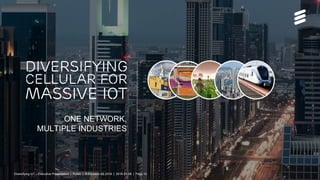 Diversifying Cellular for Massive IoT Executive Overview | Public | © Ericsson AB 2016 | 2016-01-06 | Page 10
ONE NETWORK,
MULTIPLE INDUSTRIES
DIVERSIFYING
CELLULAR FOR
MASSIVE IOT
Diversifying IoT – Executive Presentation | Public | © Ericsson AB 2016 | 2016-01-06 | Page 10
 