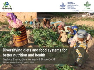 Diversifying diets and food systems for
better nutrition and health
Beatrice Ekesa, Gina Kennedy & Bruce Cogill
IFAD Knowledge Sharing 3 March, 2014
 