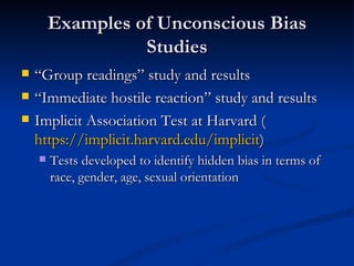 Examples of Unconscious Bias Studies “ Group readings” study and results “ Immediate hostile reaction” study and results Implicit Association Test at Harvard ( https://implicit.harvard.edu/implicit ) Tests developed to identify hidden bias in terms of race, gender, age, sexual orientation 