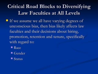 Critical Road Blocks to Diversifying Law Faculties at All Levels If we assume we all have varying degrees of unconscious bias, then bias likely affects law faculties and their decisions about hiring, promotion, retention and tenure, specifically with regard to:  Race Gender Status 