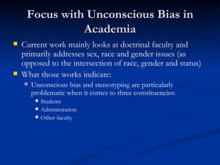Focus with Unconscious Bias in Academia Current work mainly looks at doctrinal faculty and primarily addresses sex, race and gender issues (as opposed to the intersection of race, gender and status) What those works indicate: Unconscious bias and stereotyping are particularly problematic when it comes to three constituencies: Students Administration Other faculty 
