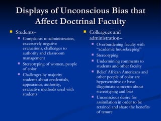 Displays of Unconscious Bias that Affect Doctrinal Faculty Students– Complaints to administration, excessively negative evaluations, challenges to authority and classroom management Stereotyping of women, people of color Challenges by majority students about credentials, appearance, authority,  evaluative methods used with students Colleagues and administration– Overburdening faculty with “academic housekeeping” Stereotyping  Undermining comments to students and other faculty Belief African Americans and other people of color are hypersensitive or have illegitimate concerns about stereotyping and bias Unconscious desire for assimilation in order to be retained and share the benefits of tenure 