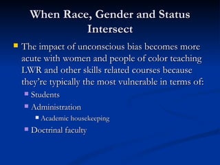 When Race, Gender and Status Intersect The impact of unconscious bias becomes more acute with women and people of color teaching LWR and other skills related courses because they’re typically the most vulnerable in terms of: Students Administration Academic housekeeping Doctrinal faculty 