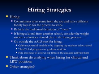 Hiring Strategies Hiring Commitment must come from the top and have sufficient faculty buy-in for the process to work. Rethink the traditional definition of “merit.” If hiring a lateral from another school, consider the weight student evaluations should play in the hiring process. Go outside the AALS pool for hiring. Cultivate potential candidates by targeting top students in law school  “ Raid” LLM programs for graduate students Find associates of color at top firms in the area and cultivate them Think about diversifying when hiring for clinical and LRW positions  Other strategies? 