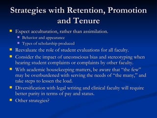 Strategies with Retention, Promotion and Tenure Expect acculturation, rather than assimilation. Behavior and appearance Types of scholarship produced Reevaluate the role of student evaluations for all faculty. Consider the impact of unconscious bias and stereotyping when hearing student complaints or complaints by other faculty. With academic housekeeping matters, be aware that “the few” may be overburdened with serving the needs of “the many,” and take steps to lessen the load.  Diversification with legal writing and clinical faculty will require better parity in terms of pay and status. Other strategies? 