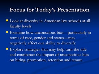 Focus for Today’s Presentation Look at diversity in American law schools at all faculty levels  Examine how unconscious bias—particularly in terms of race, gender and status—may negatively affect our ability to diversify  Explore strategies that may help turn the tide and counteract the impact of unconscious bias on hiring, promotion, retention and tenure 
