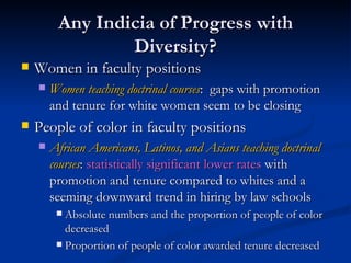 Any Indicia of Progress with Diversity? Women in faculty positions Women teaching doctrinal courses :  gaps with promotion and tenure for white women seem to be closing People of color in faculty positions African Americans, Latinos, and Asians teaching doctrinal courses :  statistically significant lower rates  with promotion and tenure compared to whites and a seeming downward trend in hiring by law schools Absolute numbers and the proportion of people of color decreased Proportion of people of color awarded tenure decreased 