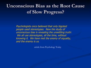 Unconscious Bias as the Root Cause of Slow Progress? Psychologists once believed that only bigoted people used stereotypes.  Now the study of unconscious bias is revealing the unsettling truth:  We all use stereotypes, all the time, without knowing it.  We have met the enemy of equality, and the enemy is us . article from Psychology Today 